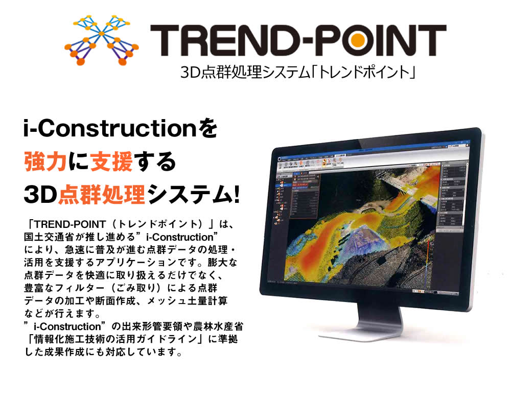 「TREND-POINT（トレンドポイント）」は、国土交通省が推し進める”i-Construction”により、急速に普及が進む点群データの処理・活用を支援するアプリケーションです。膨大な点群データを快適に取り扱えるだけでなく、豊富なフィルター（ごみ取り）による点群データの加工や断面作成、メッシュ土量計算などが行えます。”i-Construction”の出来形管要領や農林水産省「情報化施工技術の活用ガイドライン」に準拠した成果作成にも対応しています。